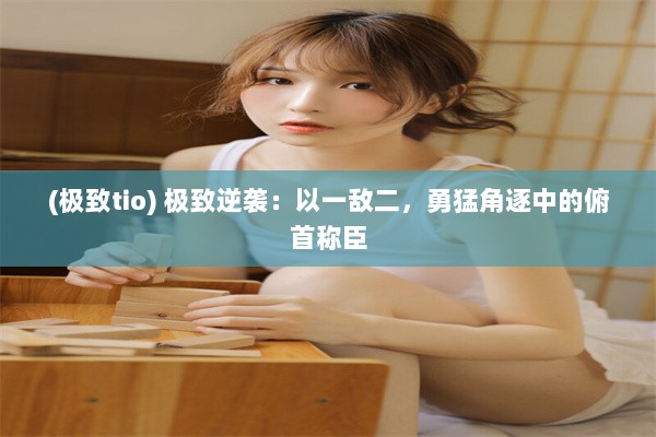 (极致tio) 极致逆袭：以一敌二，勇猛角逐中的俯首称臣