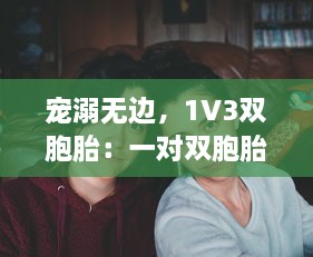 宠溺无边，1V3双胞胎：一对双胞胎间的深情兄弟情谊与父爱的倾城之战 v2.6.2下载