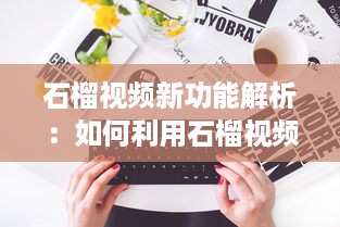 石榴视频新功能解析：如何利用石榴视频提升内容创作效率?探索创意技巧与实用工具! v4.4.0下载