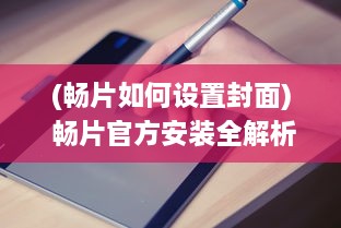 (畅片如何设置封面) 畅片官方安装全解析：专业指导助您快速上手，享受影视新体验