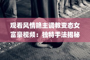 观看风情艳主调教变态女富豪视频：独特手法揭秘女性心理与性格深度转变