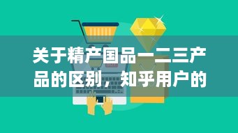 关于精产国品一二三产品的区别，知乎用户的深度解析和详细对比 v7.3.3下载