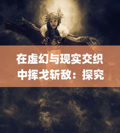 在虚幻与现实交织中挥戈斩敌：探究梦幻战纪 的全新游戏魅力与深度