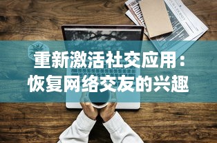 重新激活社交应用：恢复网络交友的兴趣探索  ，怎样通过技术回归社交本质