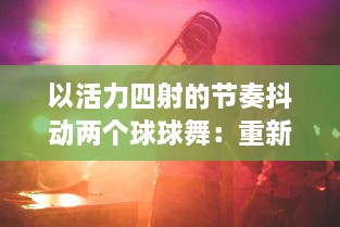 以活力四射的节奏抖动两个球球舞：重新定义现代舞蹈，缔造全新的与音乐的交融体验