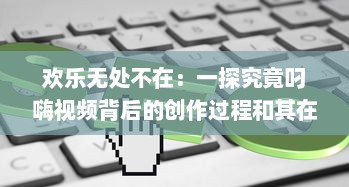 欢乐无处不在：一探究竟叼嗨视频背后的创作过程和其在网络文化中的影响力 v8.9.6下载