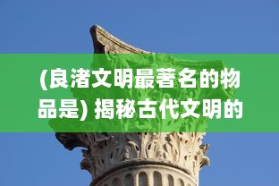 (良渚文明最著名的物品是) 揭秘古代文明的瑰宝：生活在良渚的人们与他们的神秘文化遗产