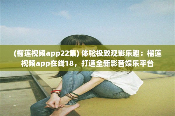 (榴莲视频app22集) 体验极致观影乐趣：榴莲视频app在线18，打造全新影音娱乐平台