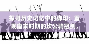 探寻历史记忆中的脚印：重现唐宋时期的坎公骑冠剑，揭开古代英勇之士的荣耀与豪情