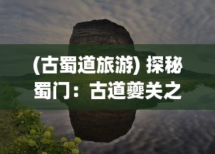 (古蜀道旅游) 探秘蜀门：古道夔关之旅，修真炼体勇闯魔界的千年往事