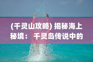 (千灵山攻略) 揭秘海上秘境： 千灵岛传说中的灵异事件与绝美景色的奇幻冲击