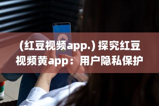 (红豆视频app.) 探究红豆视频黄app：用户隐私保护与内容合规性如何协调