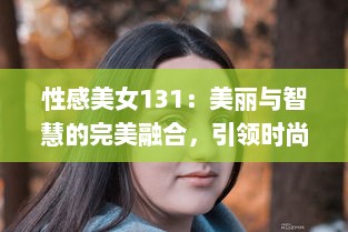 性感美女131：美丽与智慧的完美融合，引领时尚风潮的女性魅力新标杆 v7.9.1下载