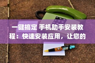 一键搞定 手机助手安装教程：快速安装应用，让您的手机运行更流畅