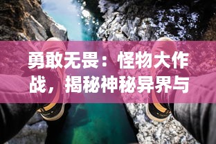 勇敢无畏：怪物大作战，揭秘神秘异界与英勇勇士的史诗级冒险之旅