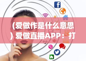 (爱做作是什么意思) 爱做直播APP：打造全新的互动社交平台，开启你的直播生涯