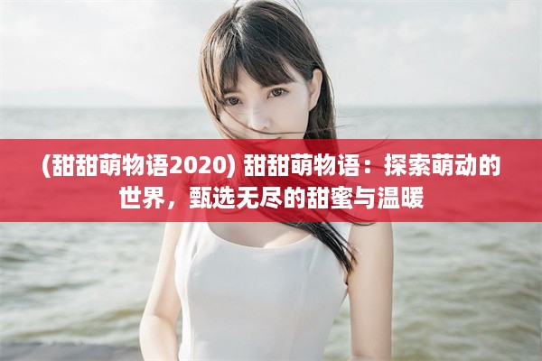 (甜甜萌物语2020) 甜甜萌物语：探索萌动的世界，甄选无尽的甜蜜与温暖