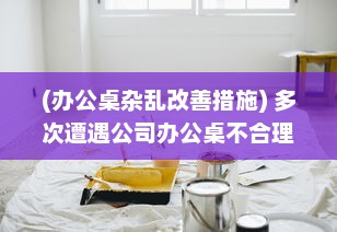 (办公桌杂乱改善措施) 多次遭遇公司办公桌不合理设计，我决定提出改变