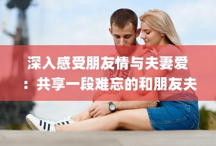 深入感受朋友情与夫妻爱：共享一段难忘的和朋友夫妻一起出去旅游住在一起的旅程