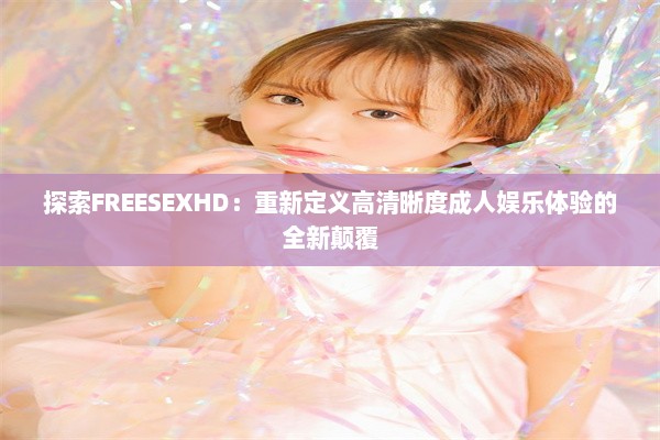 探索FREESEXHD：重新定义高清晰度成人娱乐体验的全新颠覆