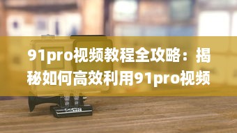 91pro视频教程全攻略：揭秘如何高效利用91pro视频工具，提升创作水平 详细解析