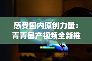 感受国内原创力量：青青国产视频全新推出，展示中国影视文化魅力 v5.3.5下载