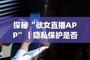 探秘“欲女直播APP”丨隐私保护是否足够 用户需警惕 v8.2.2下载