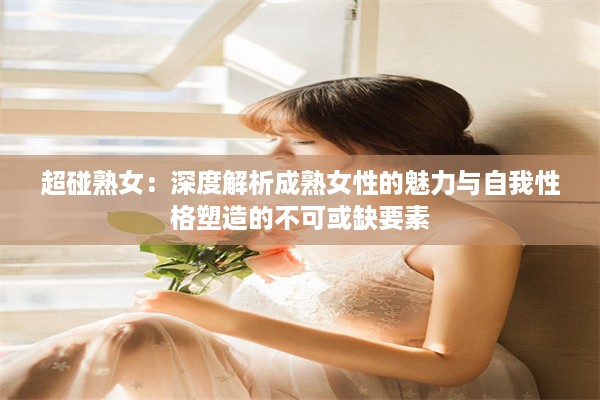 超碰熟女：深度解析成熟女性的魅力与自我性格塑造的不可或缺要素