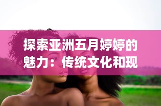 探索亚洲五月婷婷的魅力：传统文化和现代韵味的完美结合