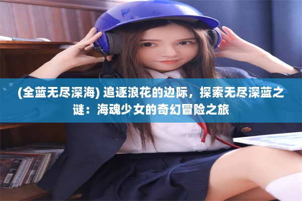 (全蓝无尽深海) 追逐浪花的边际，探索无尽深蓝之谜：海魂少女的奇幻冒险之旅