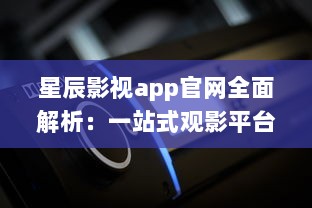 星辰影视app官网全面解析：一站式观影平台，随时随地畅享高清大片 v2.4.4下载