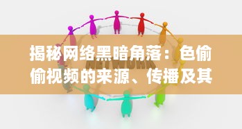 揭秘网络黑暗角落：色偷偷视频的来源、传播及其对社会道德伦理的冲击