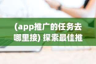 (app推广的任务去哪里接) 探索最佳推广App任务平台：如何选择高效可靠的合作伙伴