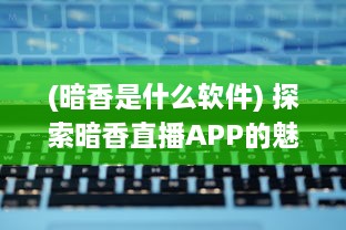 (暗香是什么软件) 探索暗香直播APP的魅力：如何将直播体验提升到新高度