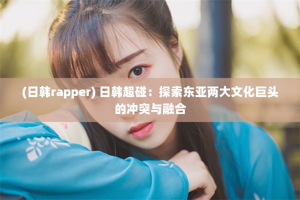 (日韩rapper) 日韩超碰：探索东亚两大文化巨头的冲突与融合