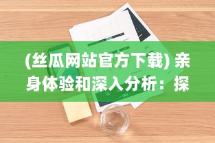 (丝瓜网站官方下载) 亲身体验和深入分析：探索丝瓜网站的魅力与实用性