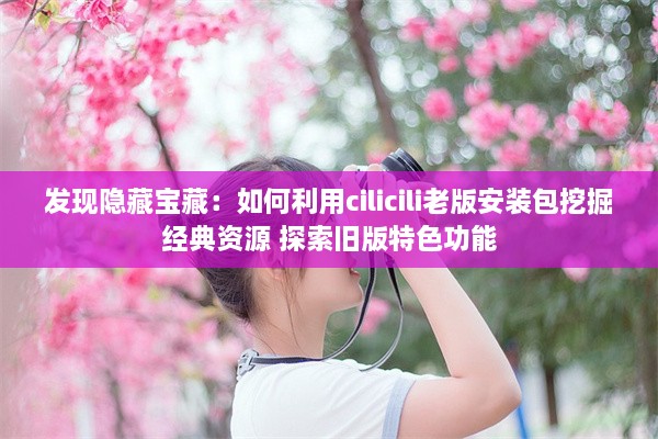 发现隐藏宝藏：如何利用cilicili老版安装包挖掘经典资源 探索旧版特色功能