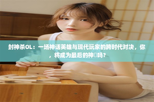 封神杀OL：一场神话英雄与现代玩家的跨时代对决，你，将成为最后的神祇吗？