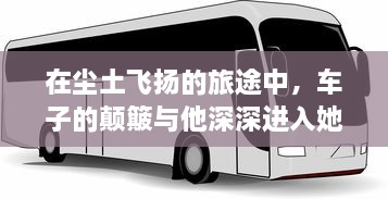 在尘土飞扬的旅途中，车子的颠簸与他深深进入她身体的瞬间 v4.6.8下载