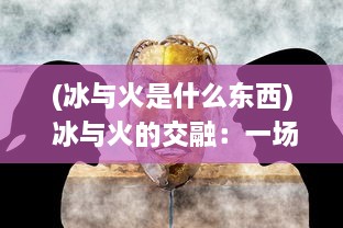 (冰与火是什么东西) 冰与火的交融：一场关于矛盾冲突和和谐共存的生动剧场