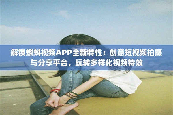 解锁蝌蚪视频APP全新特性：创意短视频拍摄与分享平台，玩转多样化视频特效