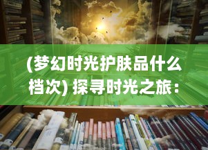 (梦幻时光护肤品什么档次) 探寻时光之旅：梦幻千年的历史秘境与未来幻象