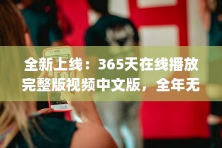 全新上线：365天在线播放完整版视频中文版，全年无休为你带来无尽视听享受