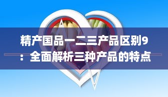 精产国品一二三产品区别9：全面解析三种产品的特点与差异，促进消费者明智选择