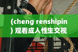 (cheng renshipin) 观看成人性生交视频免费看：探索人性的奥秘和情感纠葛