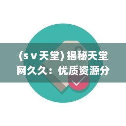 (sⅴ天堂) 揭秘天堂网久久：优质资源分享平台，满足各类用户多元化需求