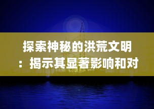 探索神秘的洪荒文明：揭示其显著影响和对现代社会科技发展的深远启示