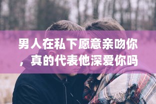 男人在私下愿意亲吻你，真的代表他深爱你吗 揭秘男性心理的真实想法 v5.4.0下载