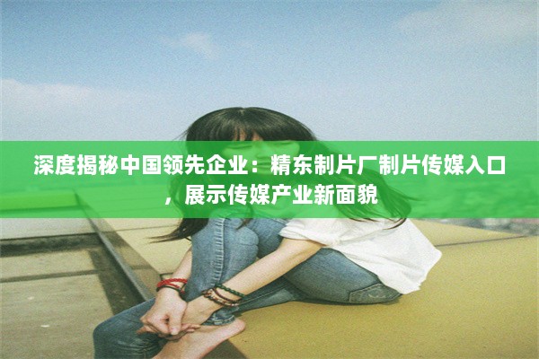 深度揭秘中国领先企业：精东制片厂制片传媒入口，展示传媒产业新面貌