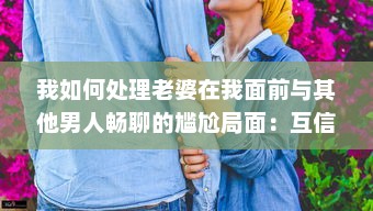 我如何处理老婆在我面前与其他男人畅聊的尴尬局面：互信与沟通的重要性揭秘